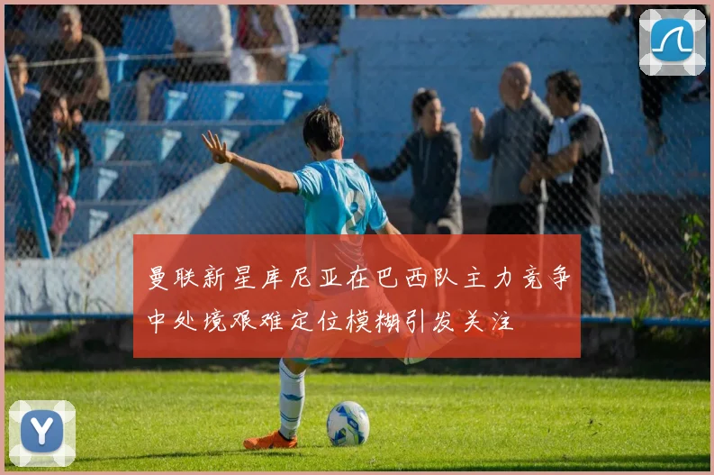 曼联新星库尼亚在巴西队主力竞争中处境艰难定位模糊引发关注