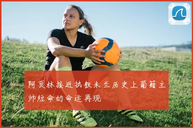 阿莫林接近执教米兰历史上葡籍主帅短命的命运再现