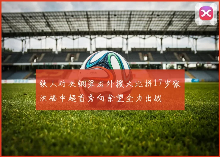 铁人对决铜梁龙外援大比拼17岁张洪福中超首秀向余望全力出战