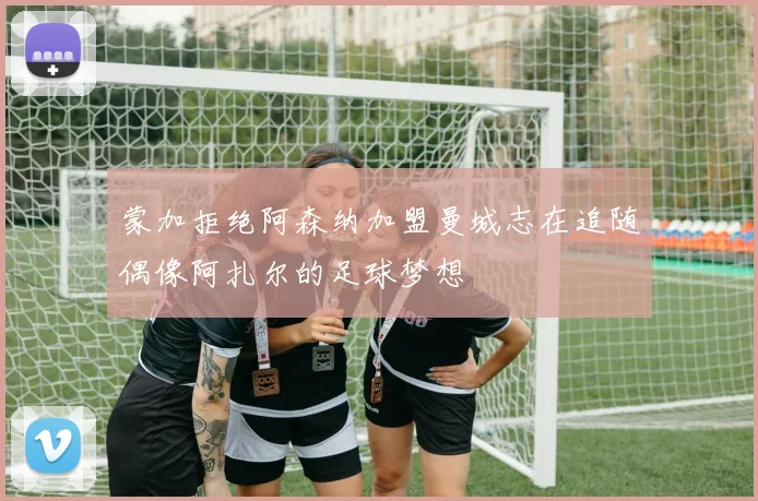 蒙加拒绝阿森纳加盟曼城志在追随偶像阿扎尔的足球梦想