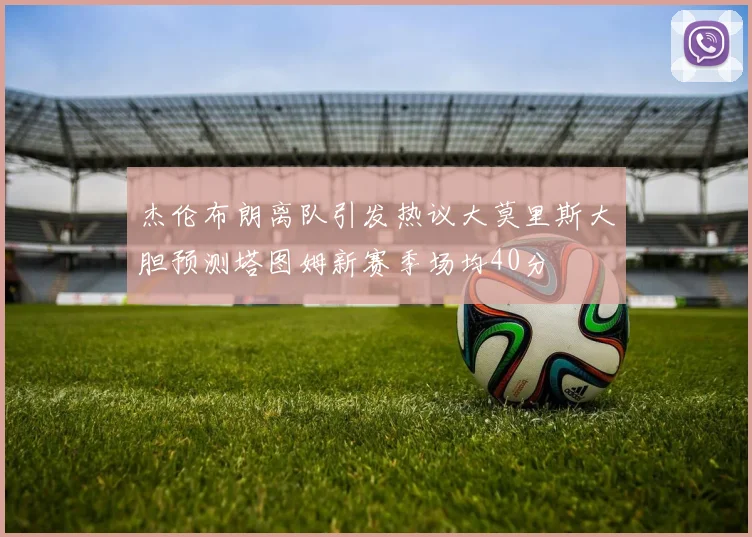 杰伦布朗离队引发热议大莫里斯大胆预测塔图姆新赛季场均40分