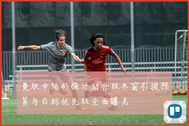曼联中场补强计划升级冬窗引援预算与目标优先级全面曝光