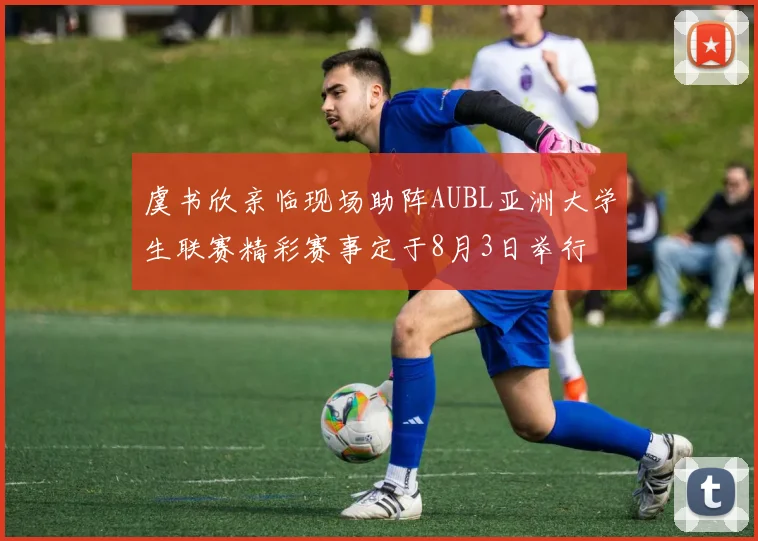 虞书欣亲临现场助阵AUBL亚洲大学生联赛精彩赛事定于8月3日举行