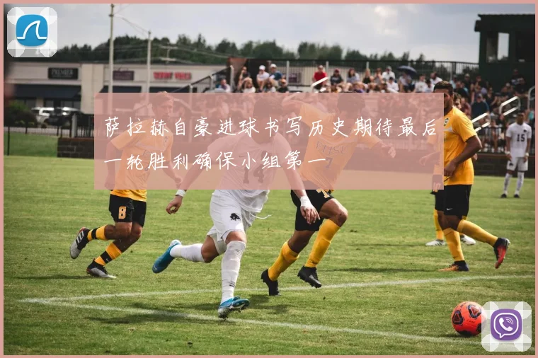 萨拉赫自豪进球书写历史期待最后一轮胜利确保小组第一