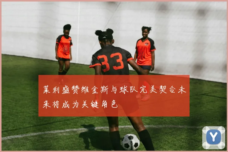 莱利盛赞维金斯与球队完美契合未来将成为关键角色