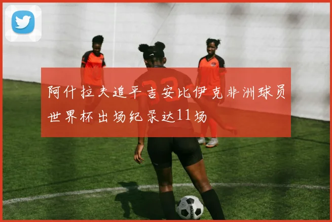 阿什拉夫追平吉安比伊克非洲球员世界杯出场纪录达11场