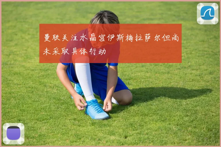 曼联关注水晶宫伊斯梅拉萨尔但尚未采取具体行动