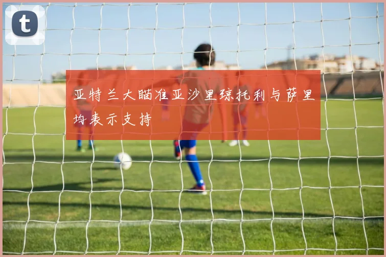 亚特兰大瞄准亚沙里琼托利与萨里均表示支持