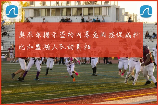 奥尼尔揭示签约内幕竟间接促成科比加盟湖人队的真相