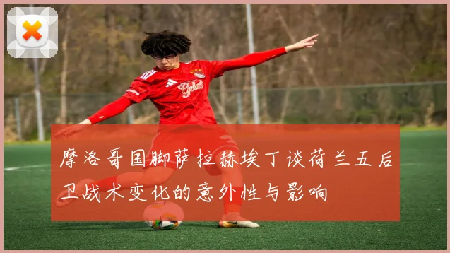 摩洛哥国脚萨拉赫埃丁谈荷兰五后卫战术变化的意外性与影响