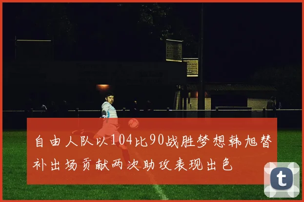 自由人队以104比90战胜梦想韩旭替补出场贡献两次助攻表现出色