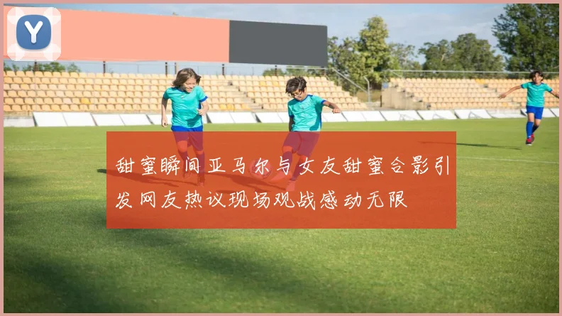 甜蜜瞬间亚马尔与女友甜蜜合影引发网友热议现场观战感动无限