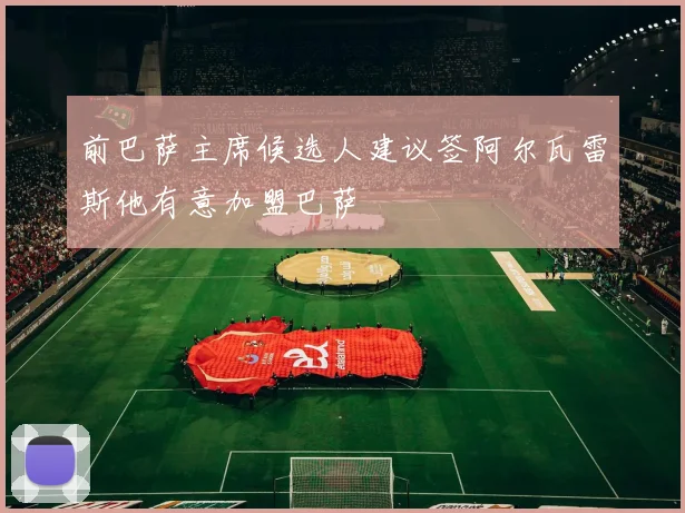 前巴萨主席候选人建议签阿尔瓦雷斯他有意加盟巴萨