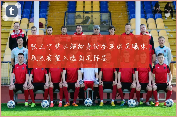 张玉宁将以超龄身份参亚运吴曦朱辰杰有望入选国足阵容