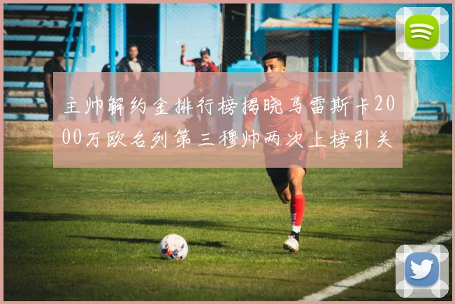 主帅解约金排行榜揭晓马雷斯卡2000万欧名列第三穆帅两次上榜引关注